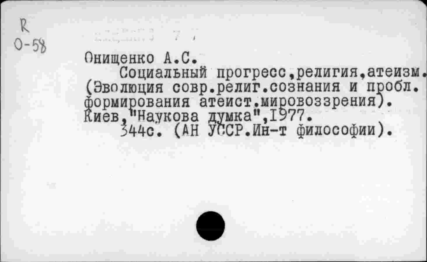 ﻿к
0-5*6
Онищенко А.С.
Социальный прогресс,религия,атеизм (Эволюция совр.религ.сознания и пробл. формирования атеист.мировоззрения"). Киев/’Внукова думка”,1977.
344с. (АН УССР.Ин-т философии).